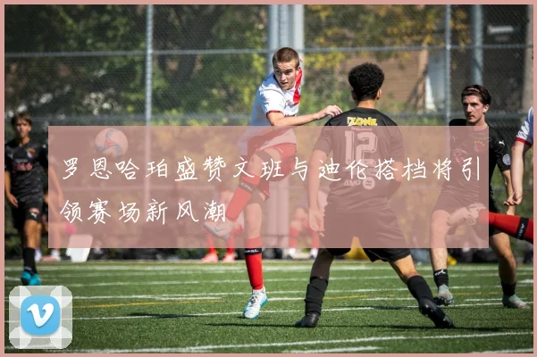罗恩哈珀盛赞文班与迪伦搭档将引领赛场新风潮