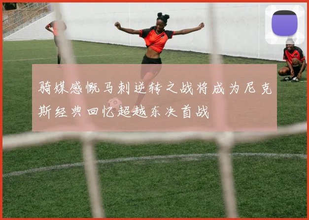 骑媒感慨马刺逆转之战将成为尼克斯经典回忆超越东决首战