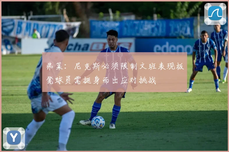 弗莱：尼克斯必须限制文班表现板凳球员需挺身而出应对挑战