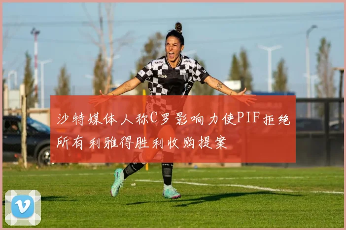 沙特媒体人称C罗影响力使PIF拒绝所有利雅得胜利收购提案