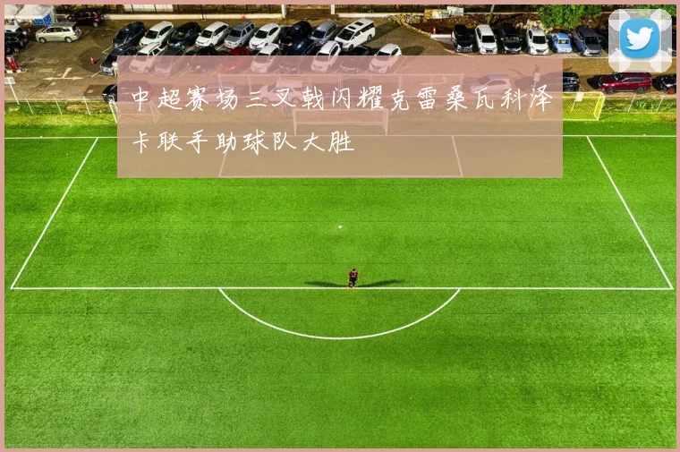 中超赛场三叉戟闪耀克雷桑瓦科泽卡联手助球队大胜