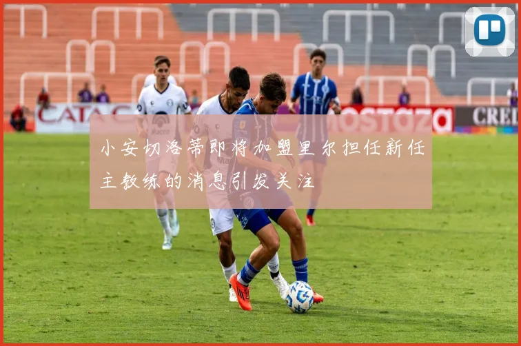 小安切洛蒂即将加盟里尔担任新任主教练的消息引发关注