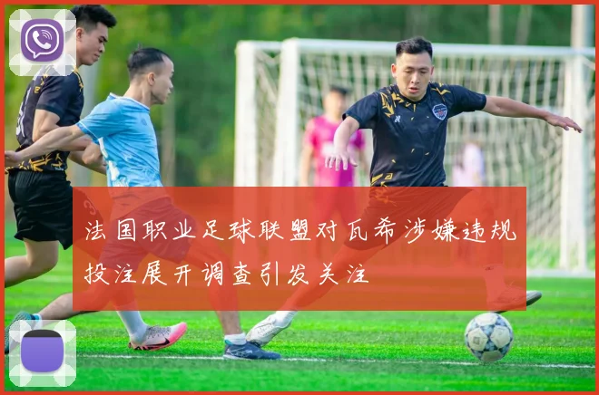 法国职业足球联盟对瓦希涉嫌违规投注展开调查引发关注