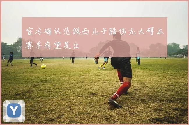 官方确认范佩西儿子膝伤无大碍本赛季有望复出