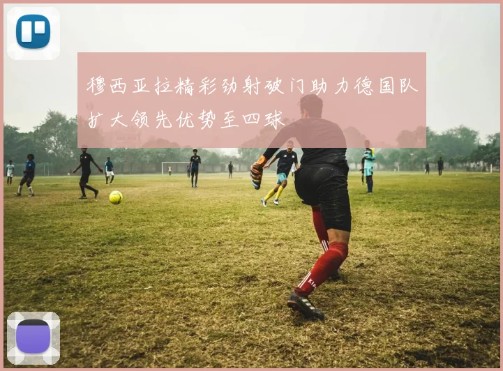 穆西亚拉精彩劲射破门助力德国队扩大领先优势至四球
