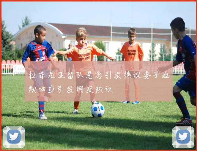 拉菲尼亚留队悬念引发热议妻子幽默回应引发网友热议