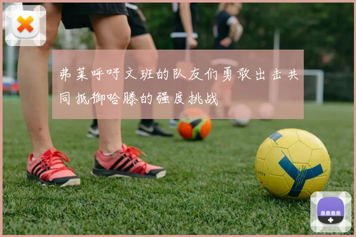 弗莱呼吁文班的队友们勇敢出击共同抵御哈滕的强度挑战