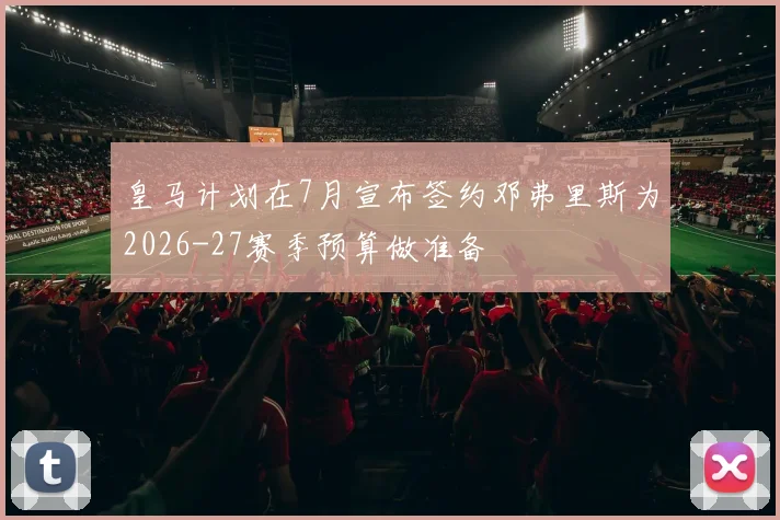 皇马计划在7月宣布签约邓弗里斯为2026-27赛季预算做准备